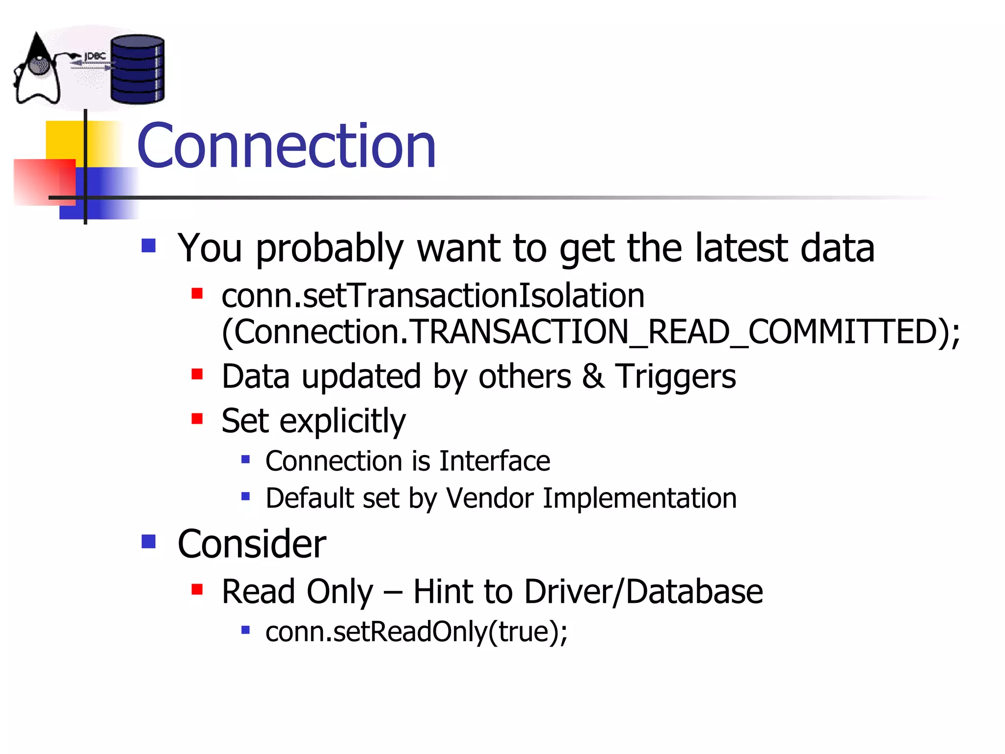 Connection You probably want to get the latest data conn.setTransactionIsolation (Connection.TRANSACTION_READ_COMMITTED); Data updated by others & Triggers Set explicitly Connection is Interface Default set by Vendor Implementation Consider Read Only – Hint to Driver/Database conn.setReadOnly(true); 
