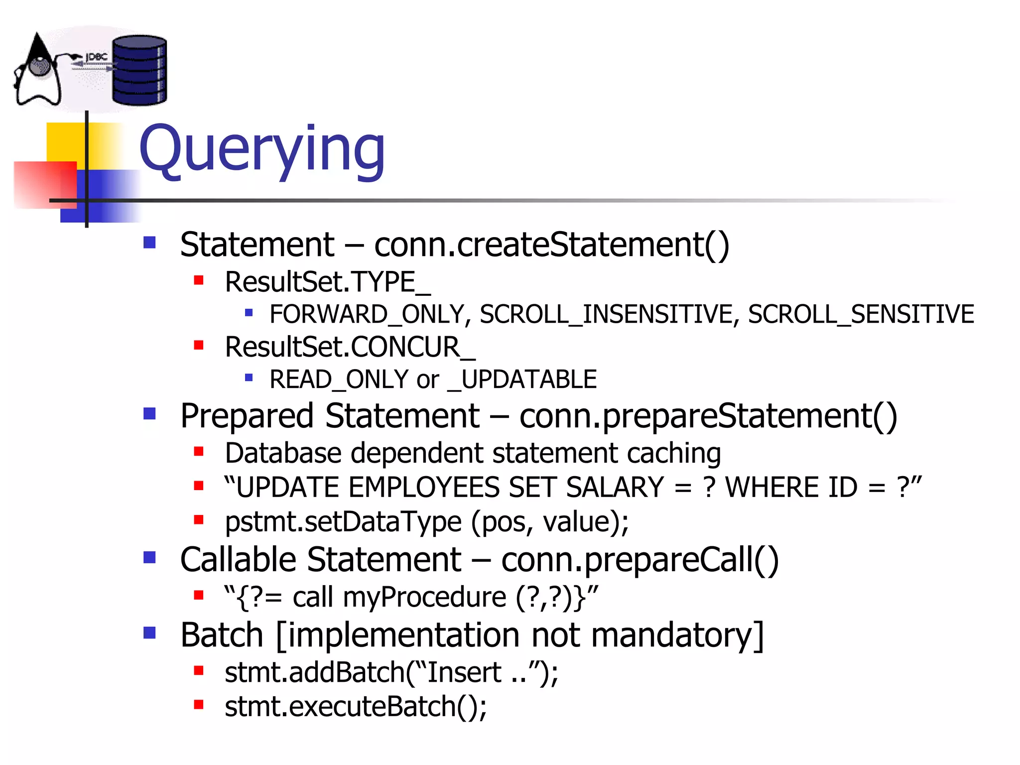 Querying Statement – conn.createStatement() ResultSet.TYPE_ FORWARD_ONLY, SCROLL_INSENSITIVE, SCROLL_SENSITIVE  ResultSet.CONCUR_ READ_ONLY or _UPDATABLE  Prepared Statement – conn.prepareStatement() Database dependent statement caching “ UPDATE EMPLOYEES SET SALARY = ? WHERE ID = ?” pstmt.setDataType (pos, value); Callable Statement – conn.prepareCall() “ {?= call myProcedure (?,?)}” Batch [implementation not mandatory] stmt.addBatch(“Insert ..”); stmt.executeBatch(); 