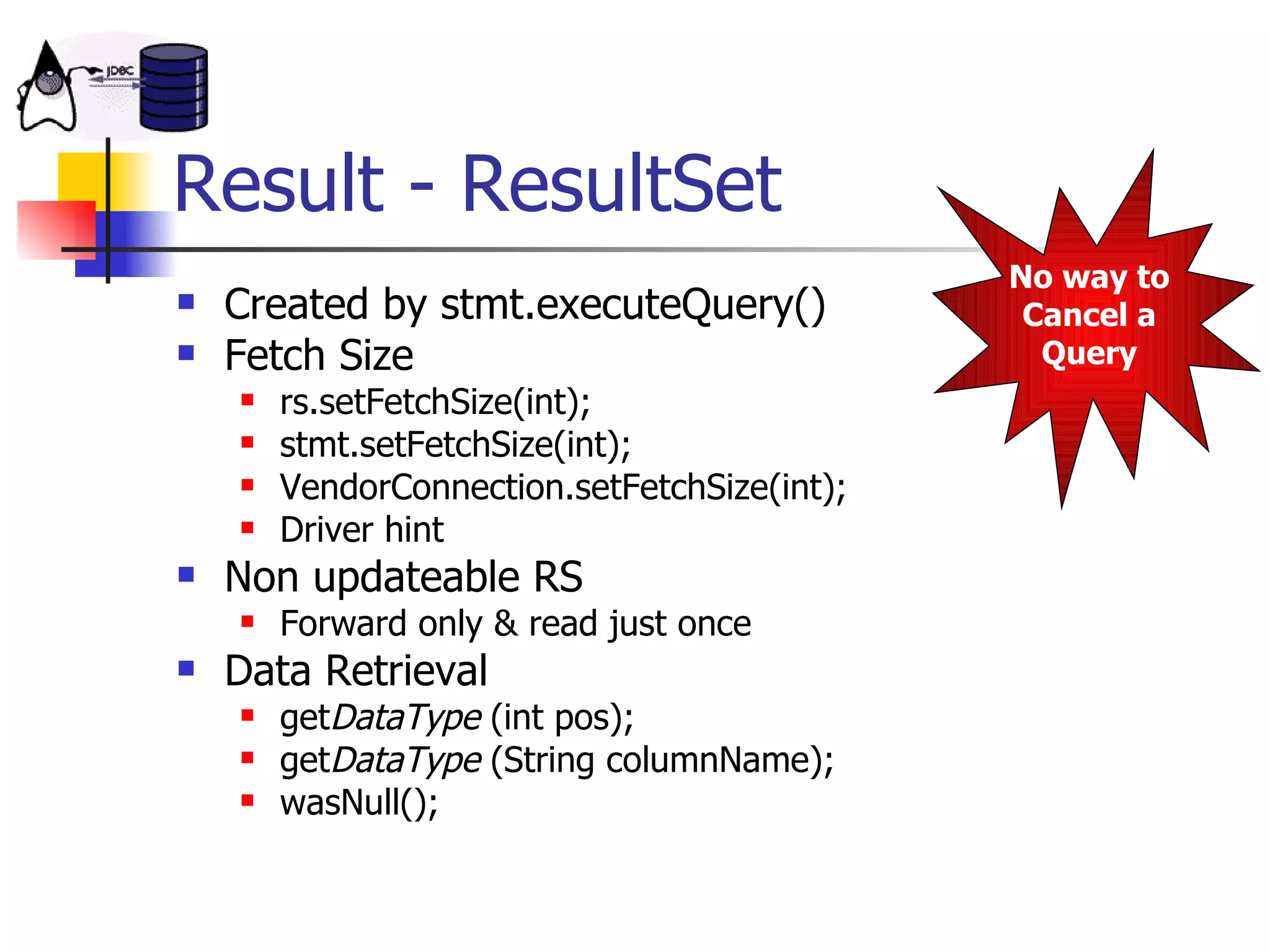 Result - ResultSet Created by stmt.executeQuery() Fetch Size rs.setFetchSize(int); stmt.setFetchSize(int); VendorConnection.setFetchSize(int); Driver hint Non updateable RS Forward only & read just once Data Retrieval get DataType  (int pos); get DataType  (String columnName); wasNull(); No way to Cancel a Query 