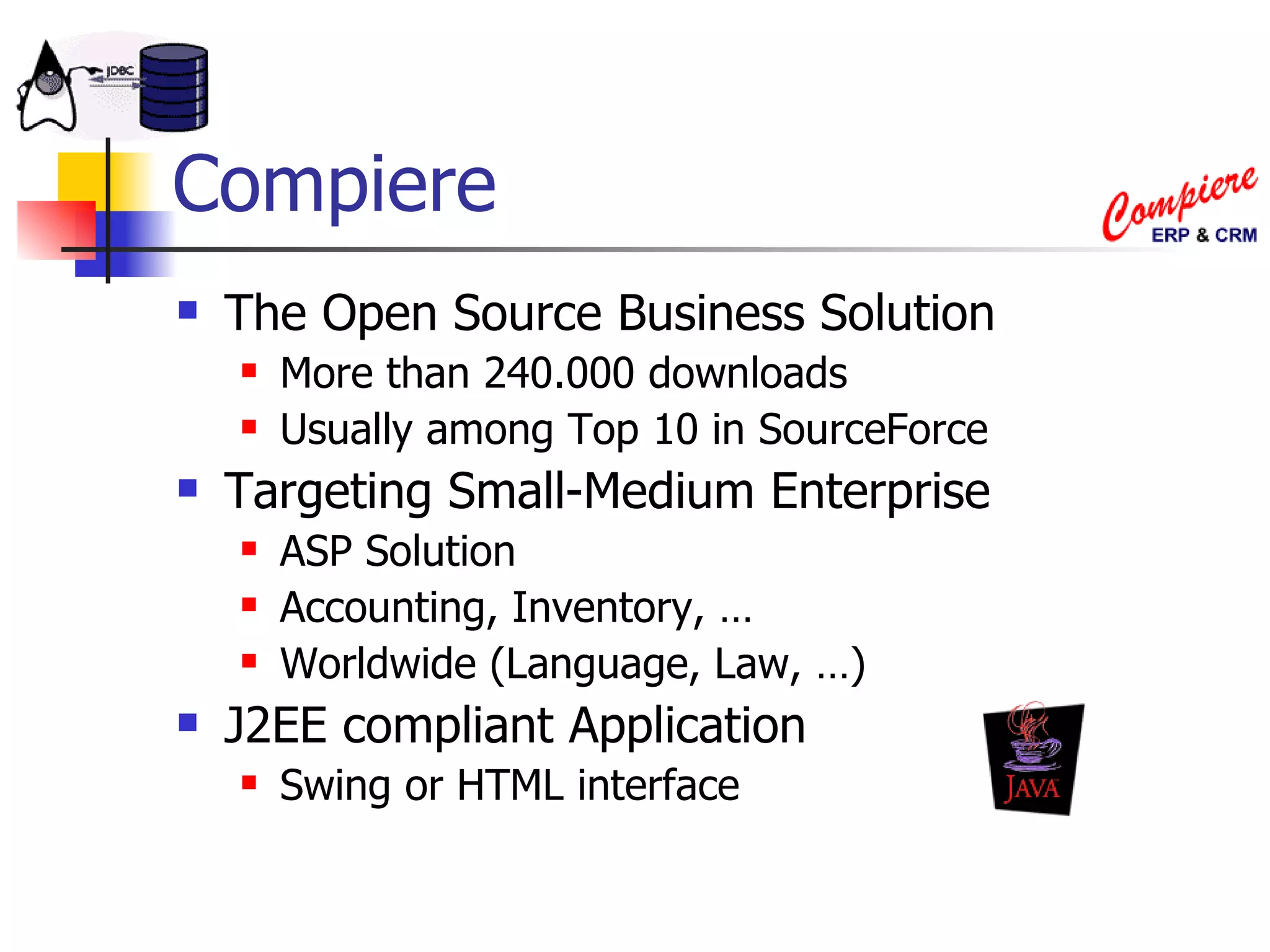 Compiere The Open Source Business Solution More than 240.000 downloads Usually among Top 10 in SourceForce Targeting Small-Medium Enterprise ASP Solution Accounting, Inventory, … Worldwide (Language, Law, …) J2EE compliant Application Swing or HTML interface 