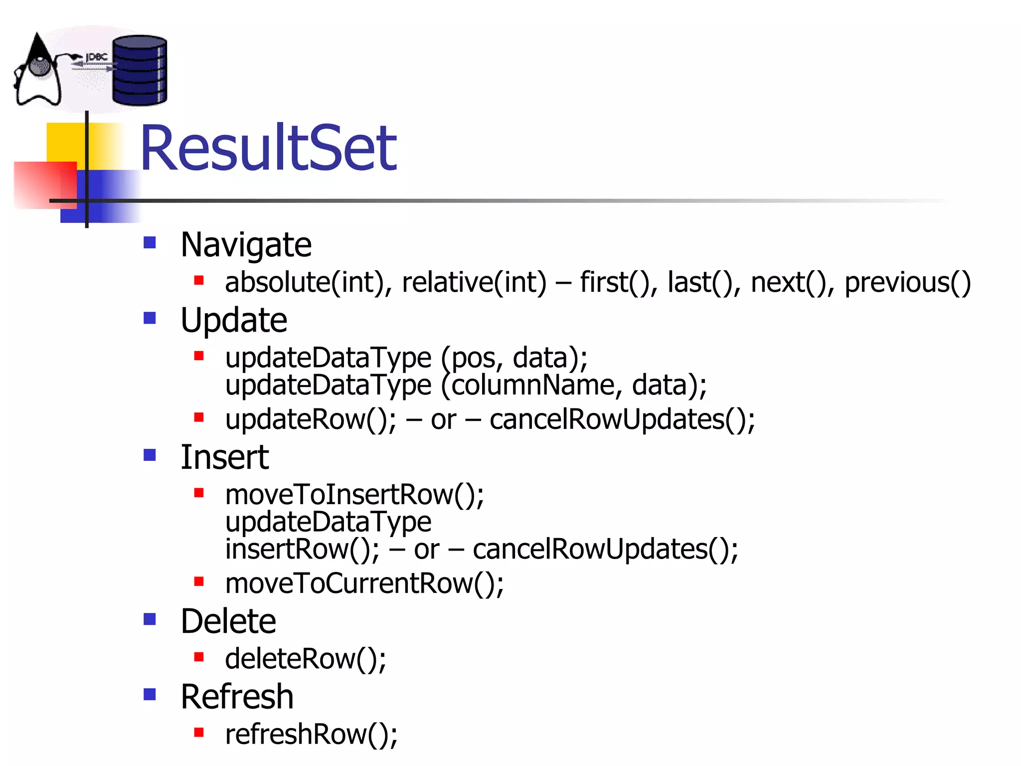 ResultSet Navigate absolute(int), relative(int) – first(), last(), next(), previous() Update updateDataType (pos, data); updateDataType (columnName, data); updateRow(); – or – cancelRowUpdates(); Insert moveToInsertRow(); updateDataType insertRow(); – or – cancelRowUpdates(); moveToCurrentRow();  Delete deleteRow(); Refresh refreshRow(); 