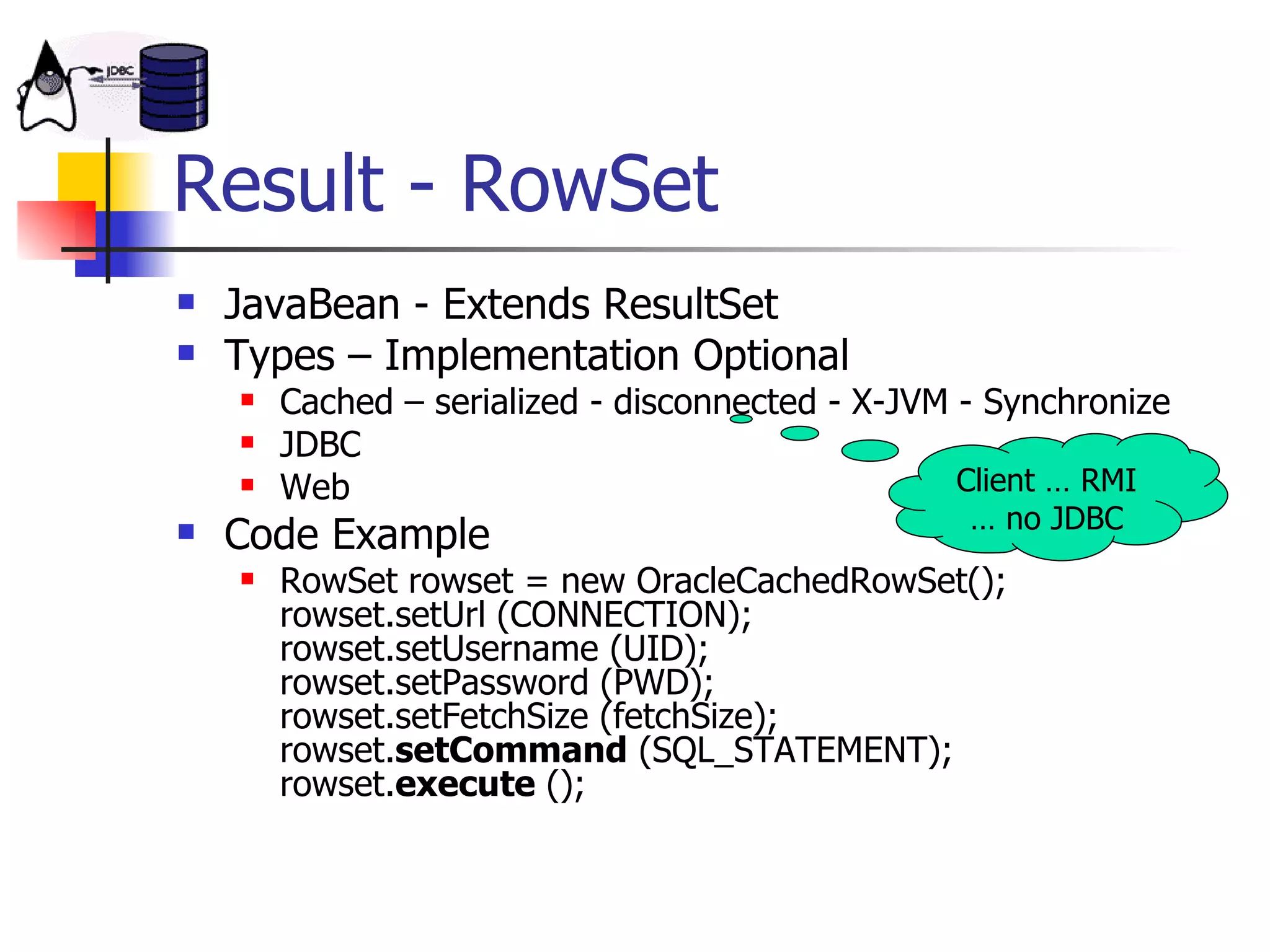 Result - RowSet JavaBean - Extends ResultSet Types – Implementation Optional Cached – serialized - disconnected - X-JVM - Synchronize JDBC Web Code Example RowSet rowset = new OracleCachedRowSet(); rowset.setUrl (CONNECTION); rowset.setUsername (UID); rowset.setPassword (PWD); rowset.setFetchSize (fetchSize); rowset. setCommand  (SQL_STATEMENT); rowset. execute  (); Client … RMI … no JDBC 