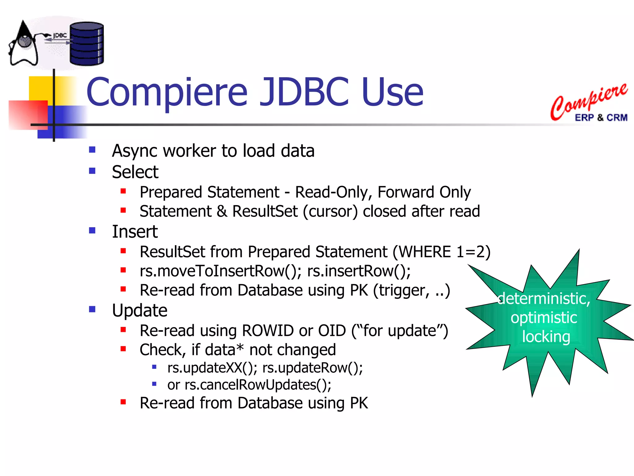 Compiere JDBC Use Async worker to load data Select Prepared Statement - Read-Only, Forward Only Statement & ResultSet (cursor) closed after read Insert ResultSet from Prepared Statement (WHERE 1=2) rs.moveToInsertRow(); rs.insertRow(); Re-read from Database using PK (trigger, ..) Update Re-read using ROWID or OID (“for update”) Check, if data* not changed rs.updateXX(); rs.updateRow();  or rs.cancelRowUpdates(); Re-read from Database using PK deterministic,  optimistic  locking 