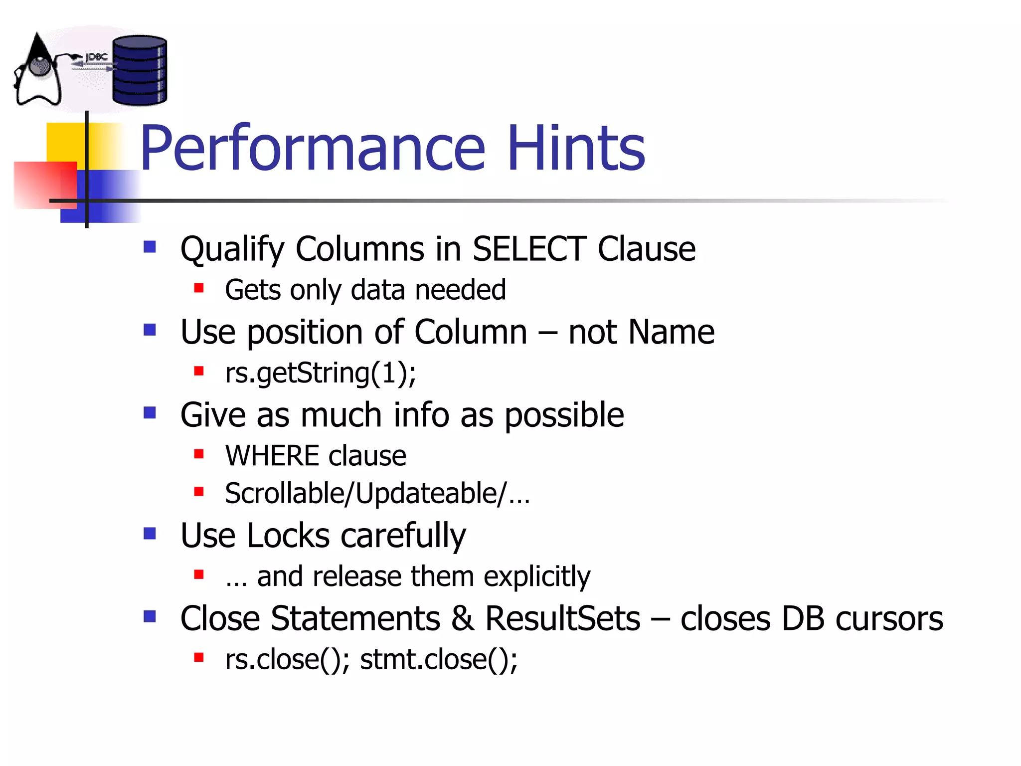 Performance Hints Qualify Columns in SELECT Clause Gets only data needed Use position of Column – not Name rs.getString(1); Give as much info as possible WHERE clause Scrollable/Updateable/… Use Locks carefully …  and release them explicitly Close Statements & ResultSets – closes DB cursors rs.close(); stmt.close(); 