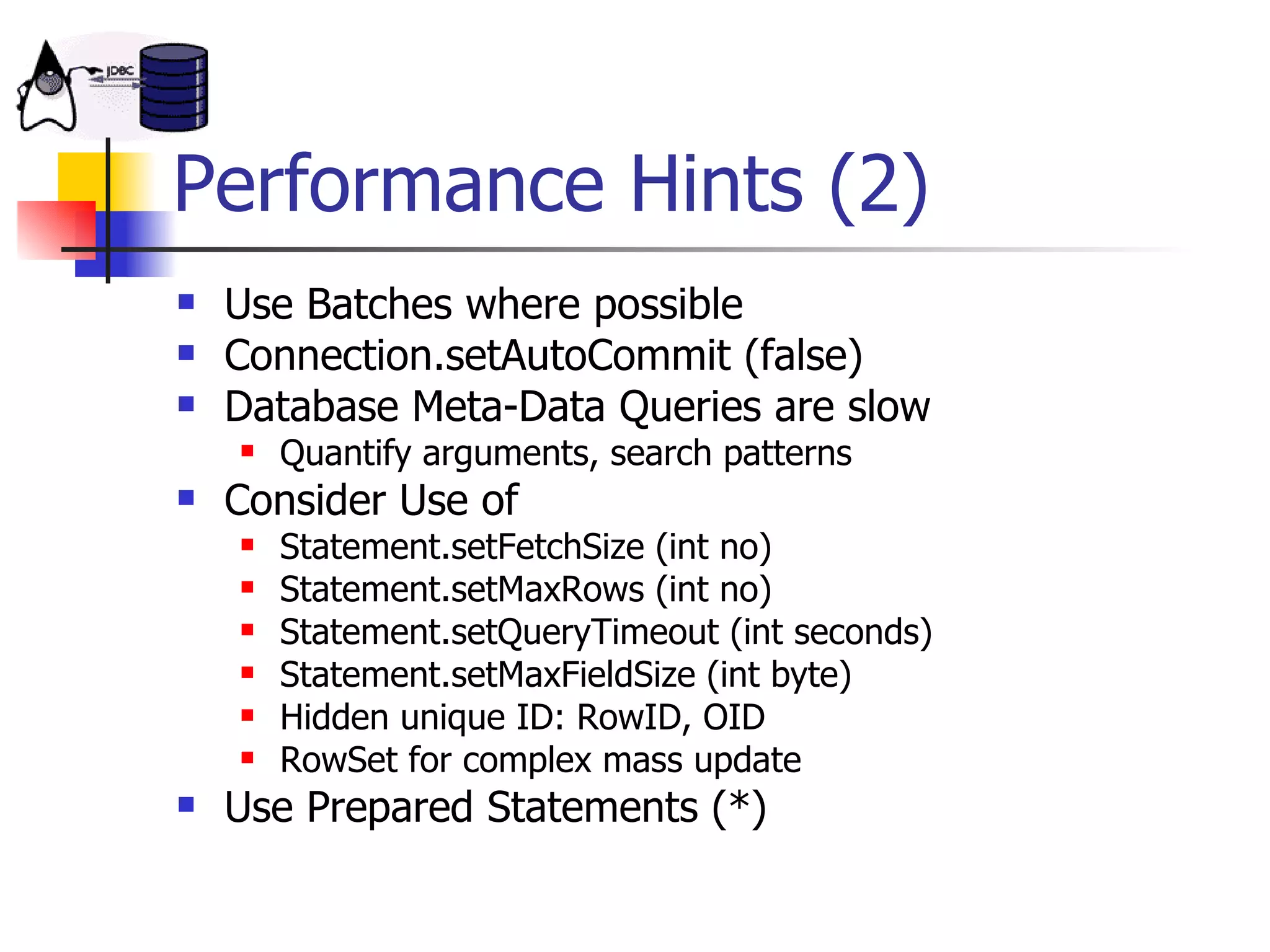 Performance Hints (2) Use Batches where possible Connection.setAutoCommit (false) Database Meta-Data Queries are slow Quantify arguments, search patterns Consider Use of Statement.setFetchSize (int no) Statement.setMaxRows (int no) Statement.setQueryTimeout (int seconds) Statement.setMaxFieldSize (int byte) Hidden unique ID: RowID, OID RowSet for complex mass update Use Prepared Statements (*) 