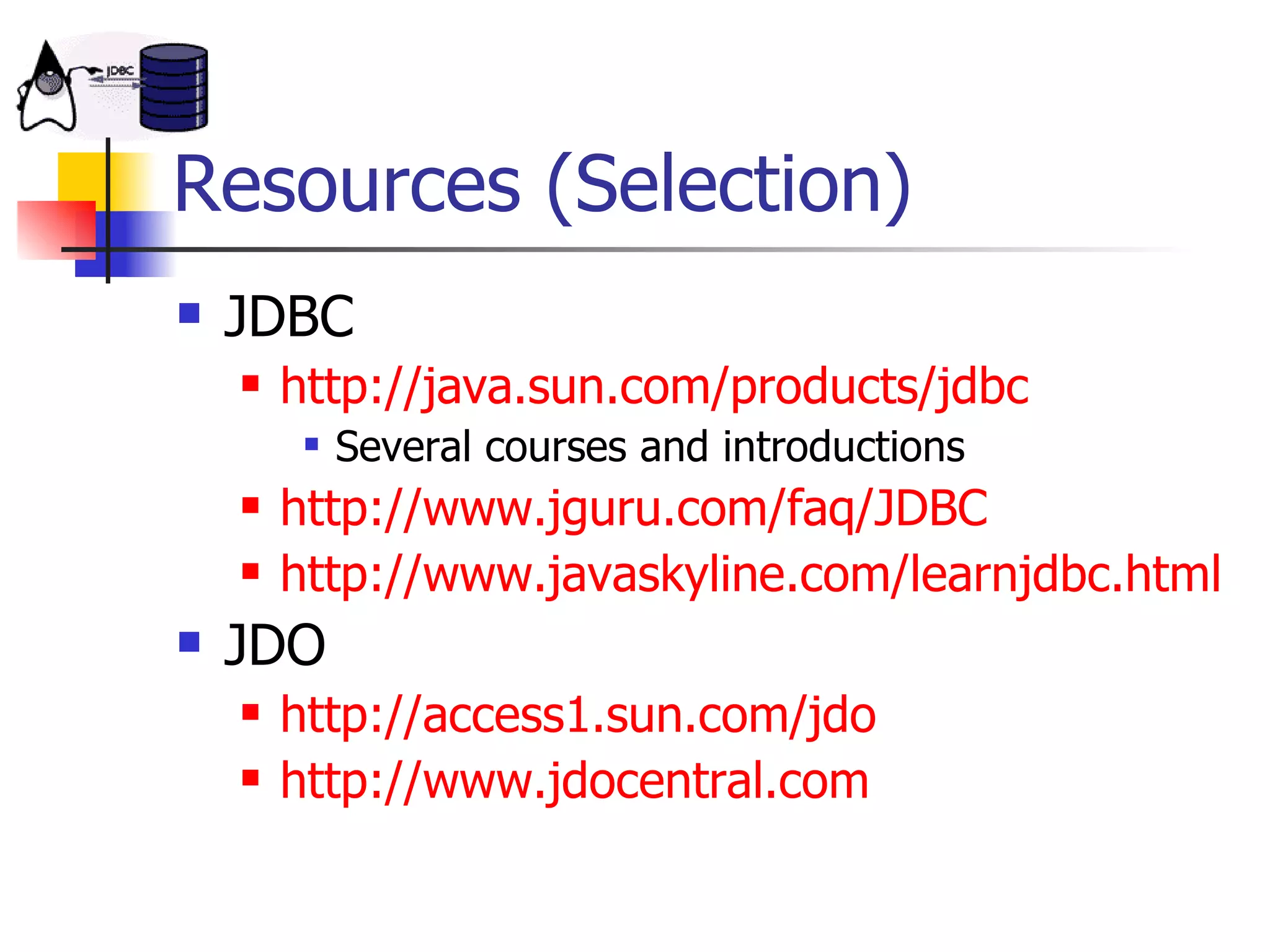 Resources (Selection) JDBC http://java.sun.com/products/jdbc Several courses and introductions http://www.jguru.com/faq/JDBC http://www.javaskyline.com/learnjdbc.html JDO http://access1.sun.com/jdo http://www.jdocentral.com 