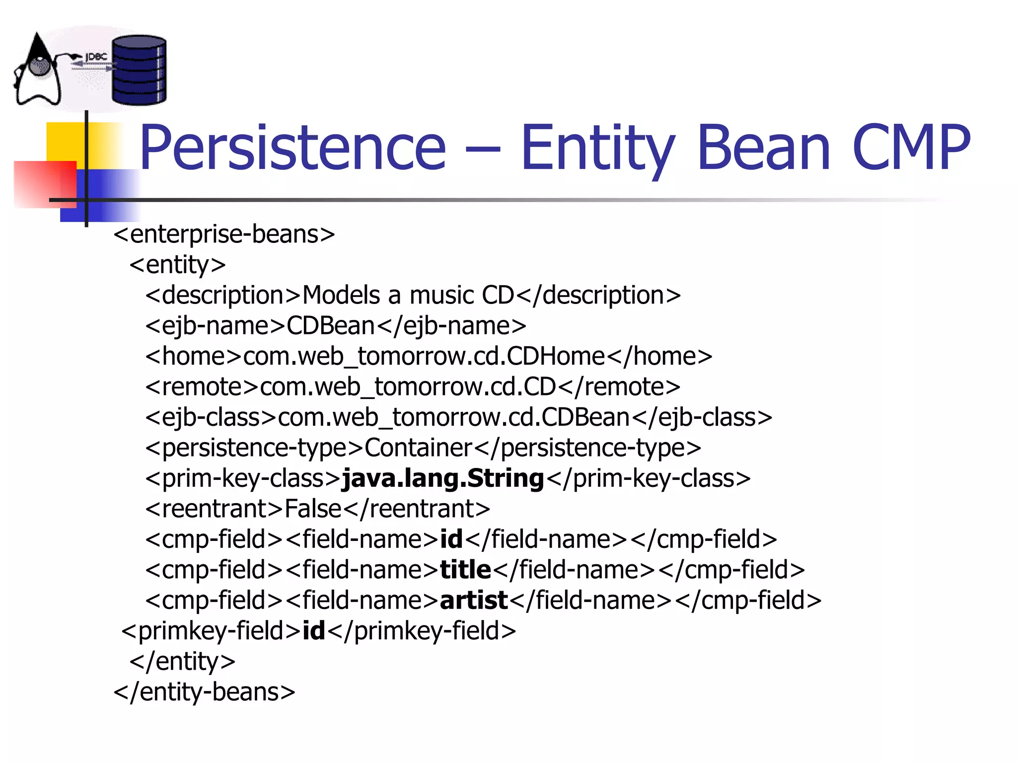Persistence – Entity Bean CMP <enterprise-beans>   <entity>   <description>Models a music CD</description>    <ejb-name>CDBean</ejb-name>   <home>com.web_tomorrow.cd.CDHome</home>   <remote>com.web_tomorrow.cd.CD</remote>   <ejb-class>com.web_tomorrow.cd.CDBean</ejb-class>   <persistence-type>Container</persistence-type>   <prim-key-class> java.lang.String </prim-key-class>   <reentrant>False</reentrant>   <cmp-field><field-name> id </field-name></cmp-field>   <cmp-field><field-name> title </field-name></cmp-field>   <cmp-field><field-name> artist </field-name></cmp-field>  <primkey-field> id </primkey-field>   </entity> </entity-beans>  