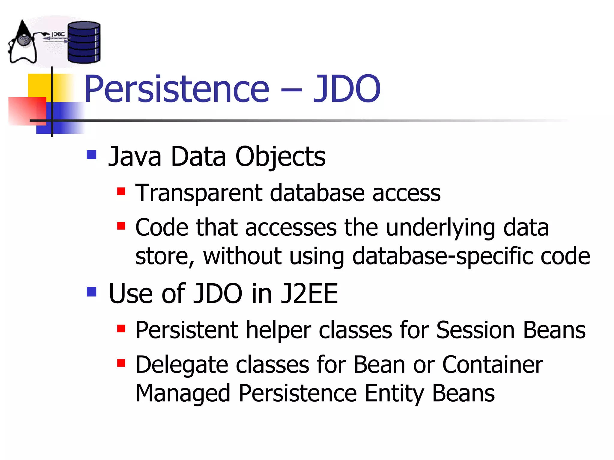 Persistence – JDO Java Data Objects Transparent database access Code that accesses the underlying data store, without using database-specific code  Use of JDO in J2EE Persistent helper classes for Session Beans Delegate classes for Bean or Container Managed Persistence Entity Beans 