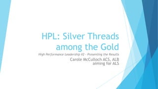 HPL: Silver Threads
among the Gold
High Performance Leadership #2 - Presenting the Results
Carole McCulloch ACS, ALB
aiming for ALS
 