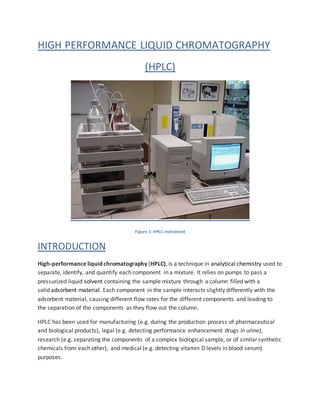 HIGH PERFORMANCE LIQUID CHROMATOGRAPHY
(HPLC)
Figure 1: HPLC instrument
INTRODUCTION
High-performance liquid chromatography (HPLC), is a technique in analytical chemistry used to
separate, identify, and quantify each component in a mixture. It relies on pumps to pass a
pressurized liquid solvent containing the sample mixture through a column filled with a
solid adsorbent material. Each component in the sample interacts slightly differently with the
adsorbent material, causing different flow rates for the different components and leading to
the separation of the components as they flow out the column.
HPLC has been used for manufacturing (e.g. during the production process of pharmaceutical
and biological products), legal (e.g. detecting performance enhancement drugs in urine),
research (e.g. separating the components of a complex biological sample, or of similar synthetic
chemicals from each other), and medical (e.g. detecting vitamin D levels in blood serum)
purposes.
 