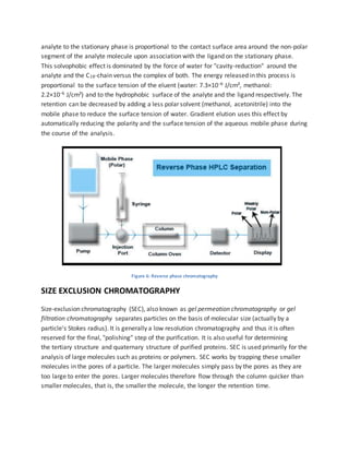 analyte to the stationary phase is proportional to the contact surface area around the non-polar
segment of the analyte molecule upon association with the ligand on the stationary phase.
This solvophobic effect is dominated by the force of water for "cavity-reduction" around the
analyte and the C18-chain versus the complex of both. The energy released in this process is
proportional to the surface tension of the eluent (water: 7.3×10−6 J/cm², methanol:
2.2×10−6 J/cm²) and to the hydrophobic surface of the analyte and the ligand respectively. The
retention can be decreased by adding a less polar solvent (methanol, acetonitrile) into the
mobile phase to reduce the surface tension of water. Gradient elution uses this effect by
automatically reducing the polarity and the surface tension of the aqueous mobile phase during
the course of the analysis.
Figure 6: Reverse phase chromatography
SIZE EXCLUSION CHROMATOGRAPHY
Size-exclusion chromatography (SEC), also known as gel permeation chromatography or gel
filtration chromatography separates particles on the basis of molecular size (actually by a
particle's Stokes radius). It is generally a low resolution chromatography and thus it is often
reserved for the final, "polishing" step of the purification. It is also useful for determining
the tertiary structure and quaternary structure of purified proteins. SEC is used primarily for the
analysis of large molecules such as proteins or polymers. SEC works by trapping these smaller
molecules in the pores of a particle. The larger molecules simply pass by the pores as they are
too large to enter the pores. Larger molecules therefore flow through the column quicker than
smaller molecules, that is, the smaller the molecule, the longer the retention time.
 