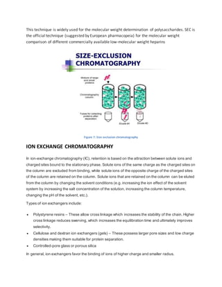 This technique is widely used for the molecular weight determination of polysaccharides. SEC is
the official technique (suggested by European pharmacopeia) for the molecular weight
comparison of different commercially available low-molecular weight heparins
Figure 7: Size exclusion chromatography
ION EXCHANGE CHROMATOGRAPHY
In ion-exchange chromatography (IC), retention is based on the attraction between solute ions and
charged sites bound to the stationary phase. Solute ions of the same charge as the charged sites on
the column are excluded from binding, while solute ions of the opposite charge of the charged sites
of the column are retained on the column. Solute ions that are retained on the column can be eluted
from the column by changing the solvent conditions (e.g. increasing the ion effect of the solvent
system by increasing the salt concentration of the solution, increasing the column temperature,
changing the pH of the solvent, etc.).
Types of ion exchangers include:
 Polystyrene resins – These allow cross linkage which increases the stability of the chain. Higher
cross linkage reduces swerving, which increases the equilibration time and ultimately improves
selectivity.
 Cellulose and dextran ion exchangers (gels) – These possess larger pore sizes and low charge
densities making them suitable for protein separation.
 Controlled-pore glass or porous silica
In general, ion exchangers favor the binding of ions of higher charge and smaller radius.
 