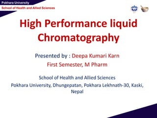 Pokhara University
School of Health and Allied Sciences
High Performance liquid
Chromatography
Presented by : Deepa Kumari Karn
First Semester, M Pharm
School of Health and Allied Sciences
Pokhara University, Dhungepatan, Pokhara Lekhnath-30, Kaski,
Nepal
 