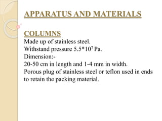 APPARATUS AND MATERIALS
COLUMNS
Made up of stainless steel.
Withstand pressure 5.5*107 Pa.
Dimension:-
20-50 cm in length and 1-4 mm in width.
Porous plug of stainless steel or teflon used in ends
to retain the packing material.
 