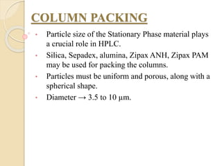 COLUMN PACKING
• Particle size of the Stationary Phase material plays
a crucial role in HPLC.
• Silica, Sepadex, alumina, Zipax ANH, Zipax PAM
may be used for packing the columns.
• Particles must be uniform and porous, along with a
spherical shape.
• Diameter → 3.5 to 10 µm.
 