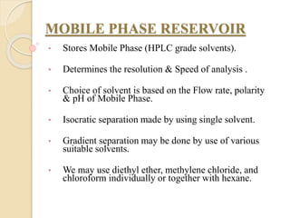 MOBILE PHASE RESERVOIR
• Stores Mobile Phase (HPLC grade solvents).
• Determines the resolution & Speed of analysis .
• Choice of solvent is based on the Flow rate, polarity
& pH of Mobile Phase.
• Isocratic separation made by using single solvent.
• Gradient separation may be done by use of various
suitable solvents.
• We may use diethyl ether, methylene chloride, and
chloroform individually or together with hexane.
 