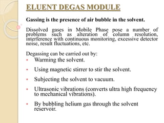 ELUENT DEGAS MODULE
Gassing is the presence of air bubble in the solvent.
Dissolved gases in Mobile Phase pose a number of
problems such as alteration of column resolution,
interference with continuous monitoring, excessive detector
noise, result fluctuations, etc.
Degassing can be carried out by:
 Warming the solvent.
 Using magnetic stirrer to stir the solvent.
 Subjecting the solvent to vacuum.
 Ultrasonic vibrations (converts ultra high frequency
to mechanical vibrations).
 By bubbling helium gas through the solvent
reservoir.
 