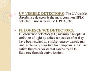  UV-VISIBLE DETECTORS: The UV-visible
absorbance detector is the most common HPLC
detector in use such as PMT, PDA, etc.
 FLUORESCENCE DETECTORS:
Fluorescence detectors (FL) measure the optical
emission of light by solute molecules after they
have been excited at a higher energy wavelength
and can be very sensitive for compounds that have
native fluorescence or that can be made to
fluoresce through derivatization.
 
