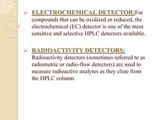  ELECTROCHEMICAL DETECTOR:For
compounds that can be oxidized or reduced, the
electrochemical (EC) detector is one of the most
sensitive and selective HPLC detectors available.
 RADIOACTIVITY DETECTORS:
Radioactivity detectors (sometimes referred to as
radiometric or radio-flow detectors) are used to
measure radioactive analytes as they elute from
the HPLC column.
 