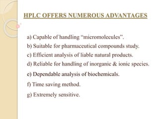HPLC OFFERS NUMEROUS ADVANTAGES
a) Capable of handling “micromolecules”.
b) Suitable for pharmaceutical compounds study.
c) Efficient analysis of liable natural products.
d) Reliable for handling of inorganic & ionic species.
e) Dependable analysis of biochemicals.
f) Time saving method.
g) Extremely sensitive.
 