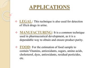 APPLICATIONS
 LEGAL: This technique is also used for detection
of illicit drugs in urine.
 MANUFACTURING: It is a common technique
used in pharmaceutical development, as it is a
dependable way to obtain and ensure product purity.
 FOOD: For the estimation of food sample to
contain Vitamins, antioxidants, sugars, amino acids,
cholesterol, dyes, antioxidants, residual pesticides,
etc.
 