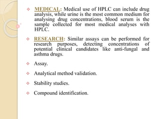  MEDICAL: Medical use of HPLC can include drug
analysis, while urine is the most common medium for
analysing drug concentrations, blood serum is the
sample collected for most medical analyses with
HPLC.
 RESEARCH: Similar assays can be performed for
research purposes, detecting concentrations of
potential clinical candidates like anti-fungal and
asthma drugs.
 Assay.
 Analytical method validation.
 Stability studies.
 Compound identification.
 