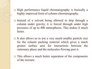  High performance liquid chromatography is basically a
highly improved form of column chromatography.
 Instead of a solvent being allowed to drip through a
column under gravity, it is forced through under high
pressures of up to 400 atmospheres. This makes it much
faster.
 It also allows us to use a very much smaller particle size
for the column packing material which gives a much
greater surface area for interactions between the
stationary phase and the molecules flowing past it.
 This allows a much better separation of the components
of the mixture.
 