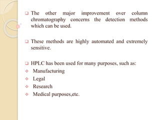  The other major improvement over column
chromatography concerns the detection methods
which can be used.
 These methods are highly automated and extremely
sensitive.
 HPLC has been used for many purposes, such as:
 Manufacturing
 Legal
 Research
 Medical purposes,etc.
 
