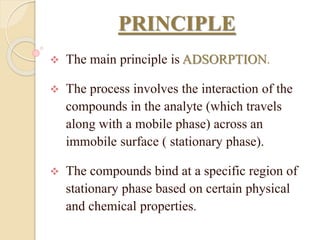 PRINCIPLE
 The main principle is ADSORPTION.
 The process involves the interaction of the
compounds in the analyte (which travels
along with a mobile phase) across an
immobile surface ( stationary phase).
 The compounds bind at a specific region of
stationary phase based on certain physical
and chemical properties.
 