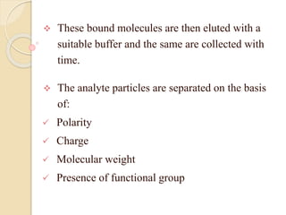  These bound molecules are then eluted with a
suitable buffer and the same are collected with
time.
 The analyte particles are separated on the basis
of:
 Polarity
 Charge
 Molecular weight
 Presence of functional group
 