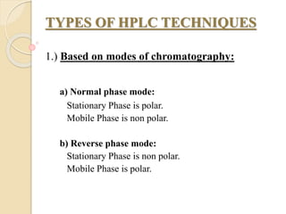 TYPES OF HPLC TECHNIQUES
1.) Based on modes of chromatography:
a) Normal phase mode:
Stationary Phase is polar.
Mobile Phase is non polar.
b) Reverse phase mode:
Stationary Phase is non polar.
Mobile Phase is polar.
 