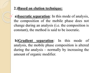 2.)Based on elution technique:
a)Isocratic separation: In this mode of analysis,
the composition of the mobile phase does not
change during an analysis (i.e. the composition is
constant), the method is said to be isocratic.
b)Gradient separation: In this mode of
analysis, the mobile phase composition is altered
during the analysis – normally by increasing the
amount of organic modifier.
 