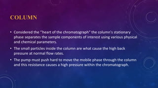 COLUMN
• Considered the ‘’heart of the chromatograph" the column's stationary
phase separates the sample components of interest using various physical
and chemical parameters.
• The small particles inside the column are what cause the high back
pressure at normal flow rates.
• The pump must push hard to move the mobile phase through the column
and this resistance causes a high pressure within the chromatograph.
 