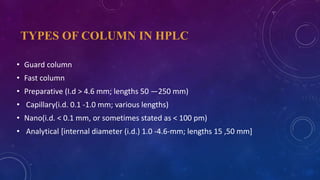 TYPES OF COLUMN IN HPLC
• Guard column
• Fast column
• Preparative (I.d > 4.6 mm; lengths 50 —250 mm)
• Capillary(i.d. 0.1 -1.0 mm; various lengths)
• Nano(i.d. < 0.1 mm, or sometimes stated as < 100 pm)
• Analytical [internal diameter (i.d.) 1.0 -4.6-mm; lengths 15 ,50 mm]
 