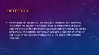 DETECTOR
• The detector can see (detect) the individual molecules that come out
(elute) from the column. A detector serves to measure the amount of
those molecules so that the chemist can quantitatively analyze the sample
components. The detector provides an output to a recorder or computer
that results in the liquid chromatogram(i.e.. the graph of the detector
response).
 