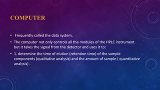 COMPUTER
• Frequently called the data system.
• The computer not only controls all the modules of the HPLC instrument
but it takes the signal from the detector and uses it to:
• 1. determine the time of elution (retention time) of the sample
components (qualitative analysis) and the amount of sample ( quantitative
analysis) .
 