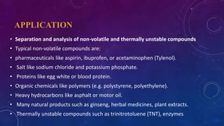 APPLICATION
• Separation and analysis of non-volatile and thermally unstable compounds
• Typical non-volatile compounds are:
• pharmaceuticals like aspirin, ibuprofen, or acetaminophen (Tylenol).
• Salt like sodium chloride and potassium phosphate.
• Proteins like egg white or blood protein.
• Organic chemicals like polymers (e.g. polystyrene, polyethylene).
• Heavy hydrocarbons like asphalt or motor oil.
• Many natural products such as ginseng, herbal medicines, plant extracts.
• Thermally unstable compounds such as trinitrotoluene (TNT), enzymes
 