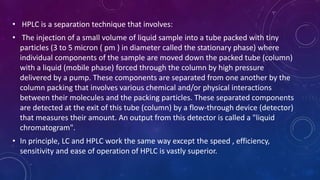 • HPLC is a separation technique that involves:
• The injection of a small volume of liquid sample into a tube packed with tiny
particles (3 to 5 micron ( pm ) in diameter called the stationary phase) where
individual components of the sample are moved down the packed tube (column)
with a liquid (mobile phase) forced through the column by high pressure
delivered by a pump. These components are separated from one another by the
column packing that involves various chemical and/or physical interactions
between their molecules and the packing particles. These separated components
are detected at the exit of this tube (column) by a flow-through device (detector)
that measures their amount. An output from this detector is called a "liquid
chromatogram".
• In principle, LC and HPLC work the same way except the speed , efficiency,
sensitivity and ease of operation of HPLC is vastly superior.
 