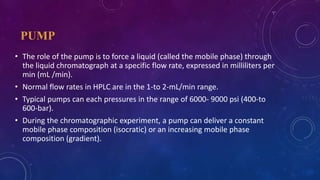 PUMP
• The role of the pump is to force a liquid (called the mobile phase) through
the liquid chromatograph at a specific flow rate, expressed in milliliters per
min (mL /min).
• Normal flow rates in HPLC are in the 1-to 2-mL/min range.
• Typical pumps can each pressures in the range of 6000- 9000 psi (400-to
600-bar).
• During the chromatographic experiment, a pump can deliver a constant
mobile phase composition (isocratic) or an increasing mobile phase
composition (gradient).
 
