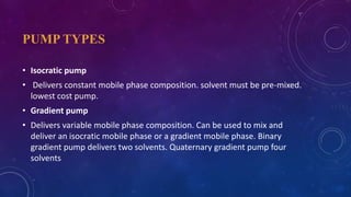 PUMP TYPES
• Isocratic pump
• Delivers constant mobile phase composition. solvent must be pre-mixed.
lowest cost pump.
• Gradient pump
• Delivers variable mobile phase composition. Can be used to mix and
deliver an isocratic mobile phase or a gradient mobile phase. Binary
gradient pump delivers two solvents. Quaternary gradient pump four
solvents
 