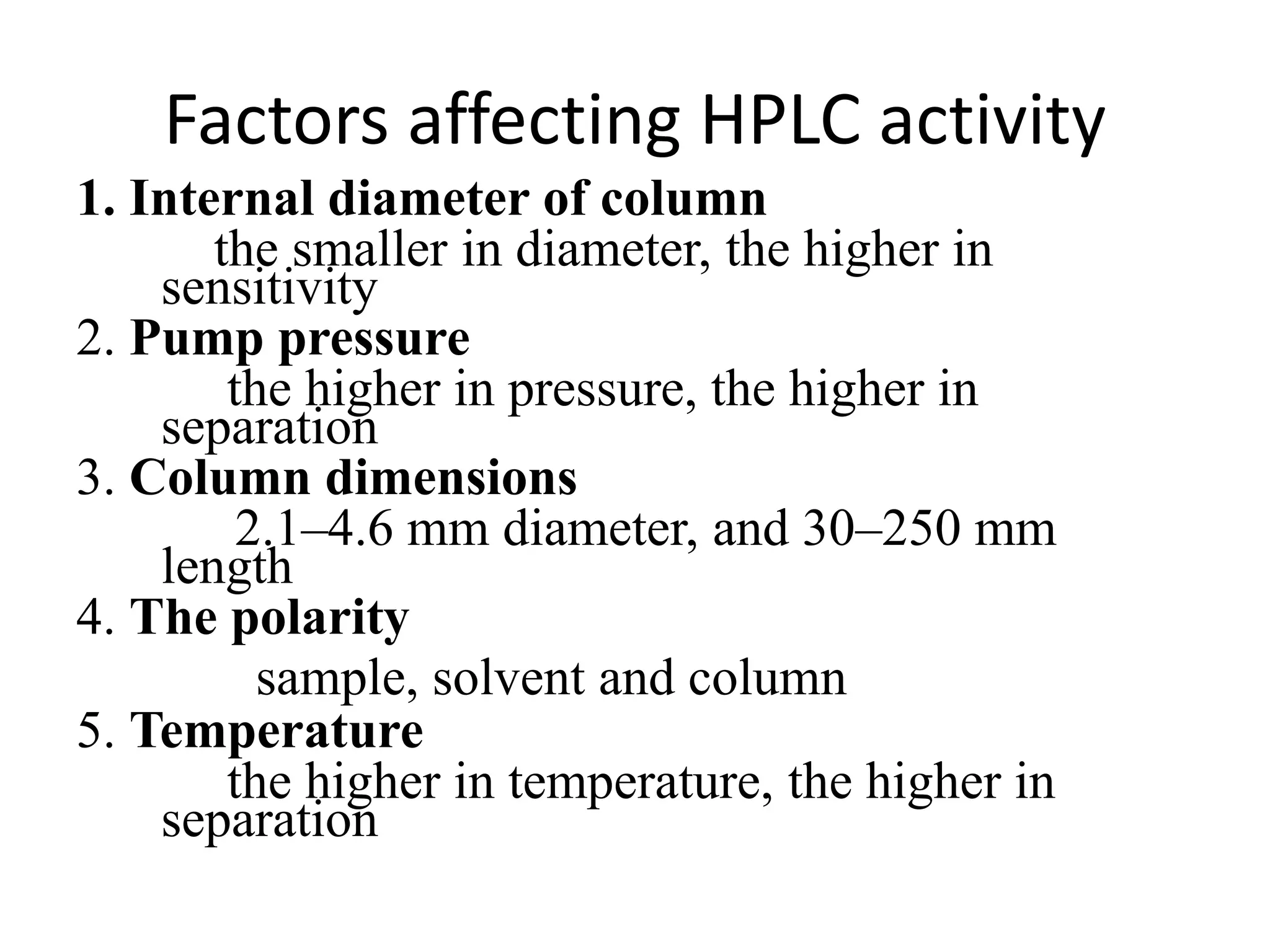 Factors affecting HPLC activity
1. Internal diameter of column
the smaller in diameter, the higher in
sensitivity
2. Pump pressure
the higher in pressure, the higher in
separation
3. Column dimensions
2.1–4.6 mm diameter, and 30–250 mm
length
4. The polarity
sample, solvent and column
5. Temperature
the higher in temperature, the higher in
separation
 