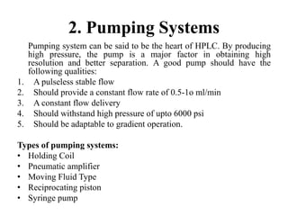 2. Pumping Systems
Pumping system can be said to be the heart of HPLC. By producing
high pressure, the pump is a major factor in obtaining high
resolution and better separation. A good pump should have the
following qualities:
1. A pulseless stable flow
2. Should provide a constant flow rate of 0.5-1o ml/min
3. A constant flow delivery
4. Should withstand high pressure of upto 6000 psi
5. Should be adaptable to gradient operation.
Types of pumping systems:
• Holding Coil
• Pneumatic amplifier
• Moving Fluid Type
• Reciprocating piston
• Syringe pump
 