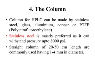 4. The Column
• Column for HPLC can be made by stainless
steel, glass, aluminium, copper or PTFE
(Polytetrafluoroethylene).
• Stainless steel is mostly preferred as it can
withstand pressure upto 8000 psi.
• Straight column of 20-50 cm length are
commonly used having 1-4 mm in diameter.
 