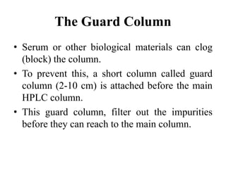 The Guard Column
• Serum or other biological materials can clog
(block) the column.
• To prevent this, a short column called guard
column (2-10 cm) is attached before the main
HPLC column.
• This guard column, filter out the impurities
before they can reach to the main column.
 