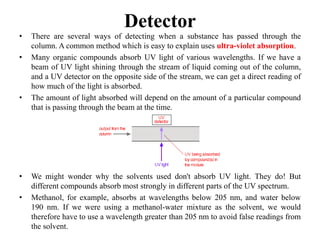 Detector
• There are several ways of detecting when a substance has passed through the
column. A common method which is easy to explain uses ultra-violet absorption.
• Many organic compounds absorb UV light of various wavelengths. If we have a
beam of UV light shining through the stream of liquid coming out of the column,
and a UV detector on the opposite side of the stream, we can get a direct reading of
how much of the light is absorbed.
• The amount of light absorbed will depend on the amount of a particular compound
that is passing through the beam at the time.
• We might wonder why the solvents used don't absorb UV light. They do! But
different compounds absorb most strongly in different parts of the UV spectrum.
• Methanol, for example, absorbs at wavelengths below 205 nm, and water below
190 nm. If we were using a methanol-water mixture as the solvent, we would
therefore have to use a wavelength greater than 205 nm to avoid false readings from
the solvent.
 