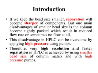 Introduction
• If we keep the bead size smaller, separation will
become sharper of components. But one main
disadvantages of smaller bead size is the column
become tightly packed which result in reduced
flow rate or sometimes no flow at all.
• This disadvantage in HPLC can be overcome by
applying high pressure using pumps.
• Therefore, very high resolution and faster
separation in HPLC is achieved by using smaller
bead size of column matrix and with high
pressure pumps.
 