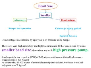 Bead Size
Smaller
Column get tightly packed
DisadvantagesAdvantages
Sharper the separation
Reduced flow rate
Disadvantages is overcome by applying high pressure using pumps.
Therefore, very high resolution and faster separation in HPLC is achieved by using;
smaller bead size of matrixes and with high pressure pump.
Smaller particle size is used in HPLC of 3-15 micron, which can withstand high pressure
of approximately 300 Kg/cm2
As compared to 40-300 micron of normal chromatographic column, which can withstand
only pressure of 3 Kg/cm2
 