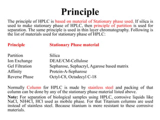 Principle
The principle of HPLC is based on material of Stationary phase used. If silica is
used to make stationary phase of HPLC, then principle of partition is used for
separation. The same principle is used in thin layer chromatography. Following is
the list of materials used for stationary phase of HPLC:
Principle Stationary Phase material
Partition Silica
Ion Exchange DEAE/CM-Cellulose
Gel Filtration Sepharose, Sephacryl, Agarose based matrix
Affinity Protein-A-Sepharose
Reverse Phase Octyl-C8, Octadecyl C-18
Normally Column for HPLC is made by stainless steel and packing of that
column can be done by any of the stationary phase material listed above.
Note: For separation of biological samples using HPLC, corrosive liquids like
NaCl, NH4Cl, HCl used as mobile phase. For that Titanium columns are used
instead of stainless steel. Because titanium is more resistant to these corrosive
materials.
 