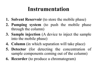 Instrumentation
1. Solvent Reservoir (to store the mobile phase)
2. Pumping system (to push the mobile phase
through the column)
3. Sample injection (A device to inject the sample
into the mobile phase)
4. Column (in which separation will take place)
5. Detector (for detecting the concentration of
sample components coming out of the column)
6. Recorder (to produce a chromatogram)
 