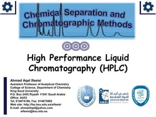 Ahmad Aqel Ifseisi
Assistant Professor of Analytical Chemistry
College of Science, Department of Chemistry
King Saud University
P.O. Box 2455 Riyadh 11541 Saudi Arabia
Office: AA53
Tel. 014674198, Fax: 014675992
Web site: http://fac.ksu.edu.sa/aifseisi
E-mail: ahmad3qel@yahoo.com
aifseisi@ksu.edu.sa
High Performance Liquid
Chromatography (HPLC)
 